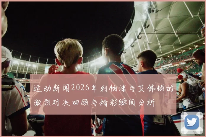 运动新闻2026年利物浦与艾佛顿的激烈对决回顾与精彩瞬间分析