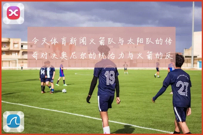 今天体育新闻火箭队与太阳队的传奇对决奥尼尔的统治力与火箭的反击之战