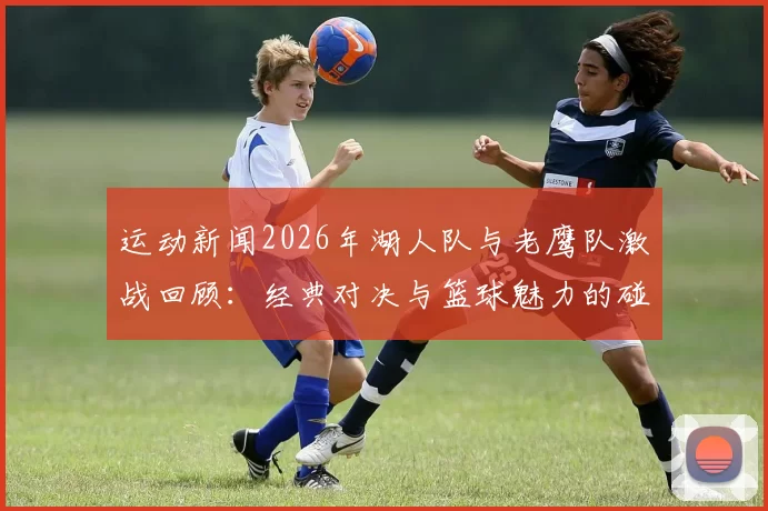 运动新闻2026年湖人队与老鹰队激战回顾：经典对决与篮球魅力的碰撞