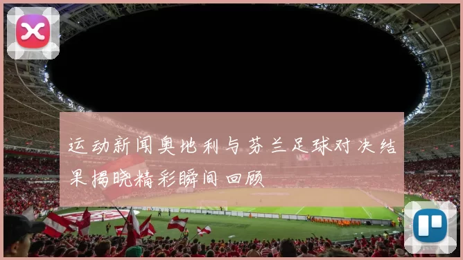 运动新闻奥地利与芬兰足球对决结果揭晓精彩瞬间回顾